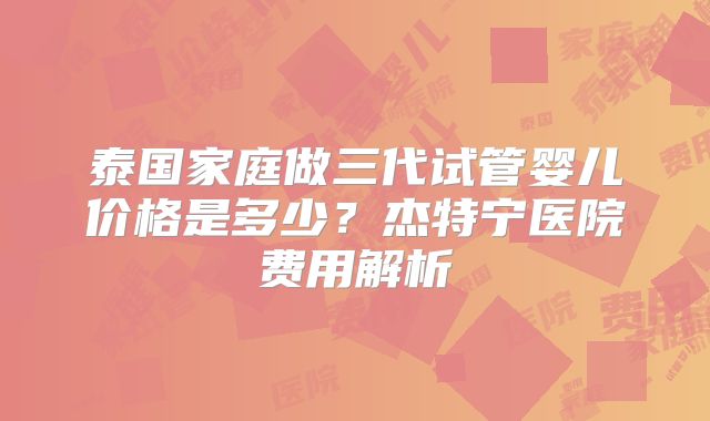 泰国家庭做三代试管婴儿价格是多少？杰特宁医院费用解析