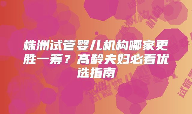 株洲试管婴儿机构哪家更胜一筹?高龄夫妇必看优选指南