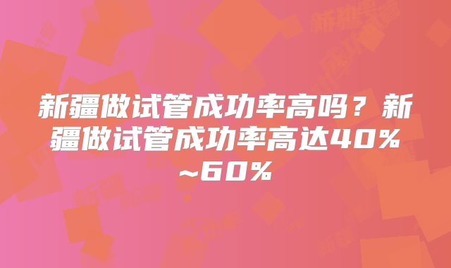 新疆做试管成功率高吗?新疆做试管成功率高达40%~60%