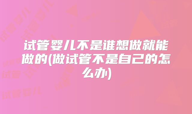 试管婴儿不是谁想做就能做的(做试管不是自己的怎么办)