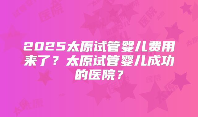 2025太原试管婴儿费用来了?太原试管婴儿成功的医院?