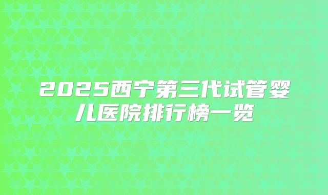 2025西宁第三代试管婴儿医院排行榜一览