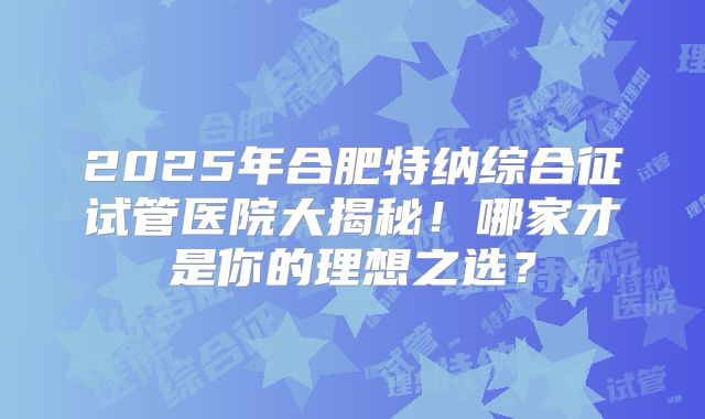 2025年合肥特纳综合征试管医院大揭秘!哪家才是你的理想之选?