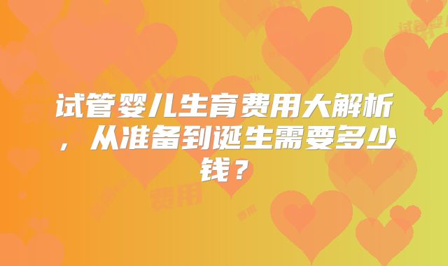 试管婴儿生育费用大解析，从准备到诞生需要多少钱？