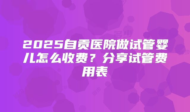 2025自贡医院做试管婴儿怎么收费？分享试管费用表