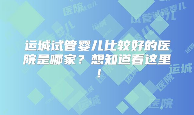 运城试管婴儿比较好的医院是哪家？想知道看这里！