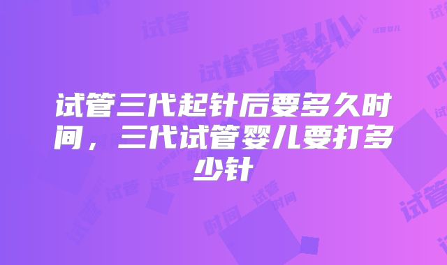 试管三代起针后要多久时间，三代试管婴儿要打多少针
