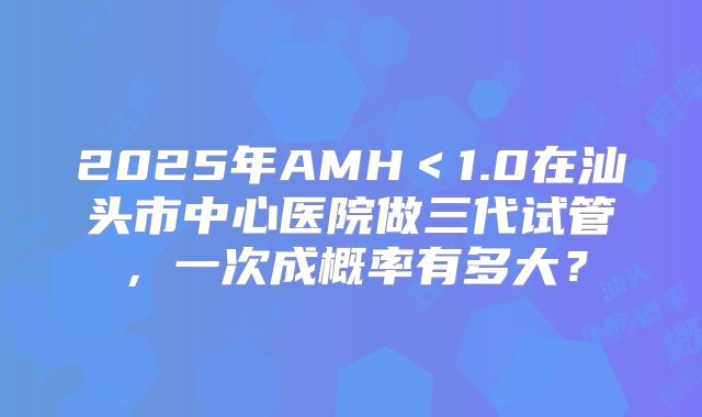 2025年AMH<1.0在汕头市中心医院做三代试管,一次成概率有多大?