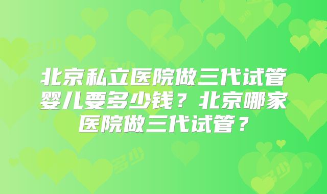 北京私立医院做三代试管婴儿要多少钱？北京哪家医院做三代试管？