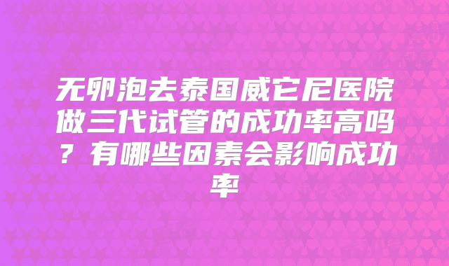 无卵泡去泰国威它尼医院做三代试管的成功率高吗?有哪些因素会影响成功率