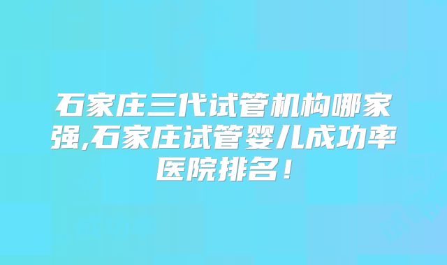 石家庄三代试管机构哪家强,石家庄试管婴儿成功率医院排名！