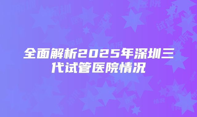 全面解析2025年深圳三代试管医院情况
