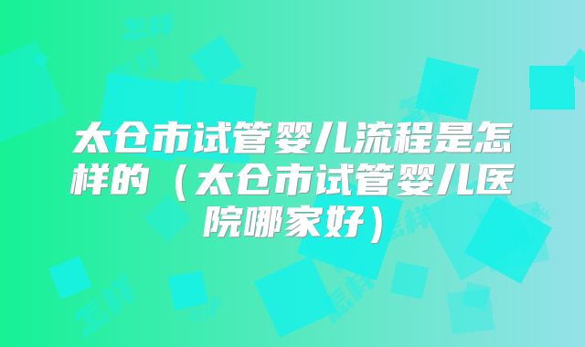太仓市试管婴儿流程是怎样的（太仓市试管婴儿医院哪家好）