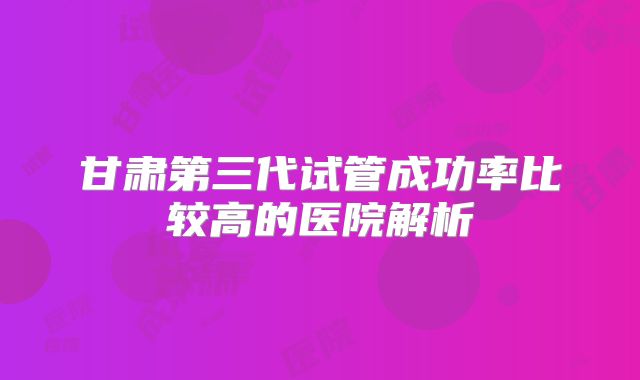 甘肃第三代试管成功率比较高的医院解析