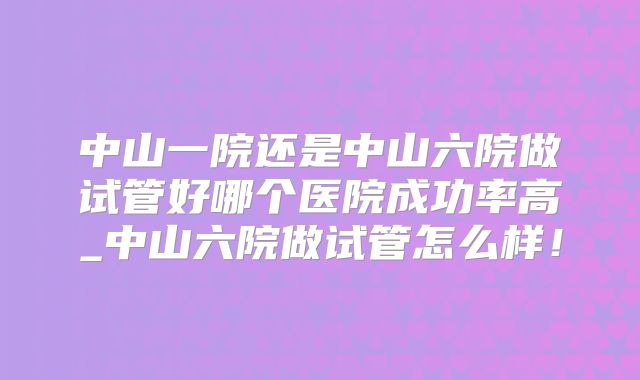 中山一院还是中山六院做试管好哪个医院成功率高_中山六院做试管怎么样！