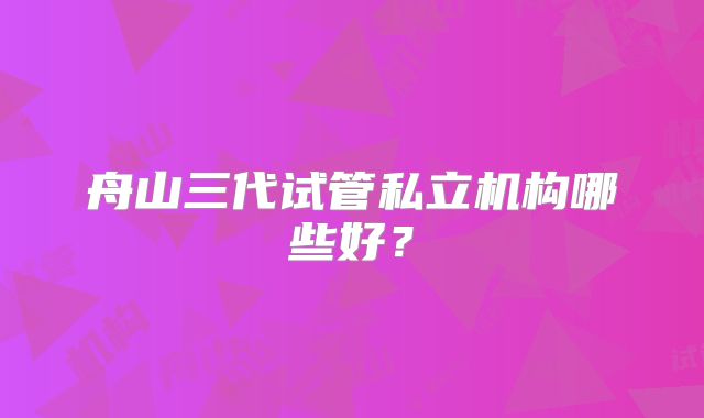 舟山三代试管私立机构哪些好？