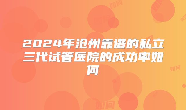 2024年沧州靠谱的私立三代试管医院的成功率如何