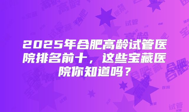 2025年合肥高龄试管医院排名前十,这些宝藏医院你知道吗?