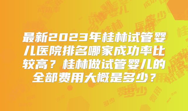 最新2023年桂林试管婴儿医院排名哪家成功率比较高？桂林做试管婴儿的全部费用大概是多少？