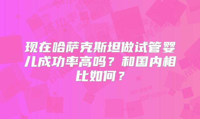现在哈萨克斯坦做试管婴儿成功率高吗？和国内相比如何？