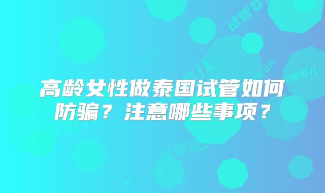 高龄女性做泰国试管如何防骗？注意哪些事项？