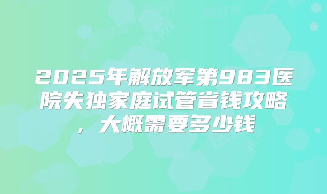 2025年解放军第983医院失独家庭试管省钱攻略，大概需要多少钱