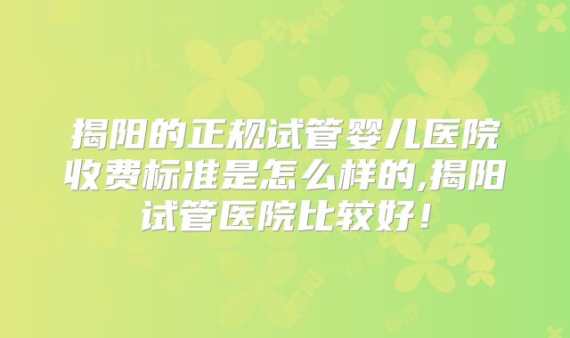 揭阳的正规试管婴儿医院收费标准是怎么样的,揭阳试管医院比较好!