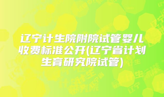 辽宁计生院附院试管婴儿收费标准公开(辽宁省计划生育研究院试管)