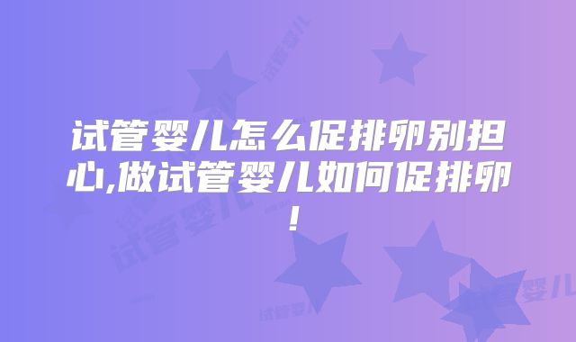 试管婴儿怎么促排卵别担心,做试管婴儿如何促排卵！