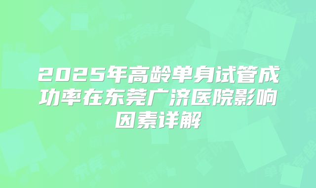 2025年高龄单身试管成功率在东莞广济医院影响因素详解