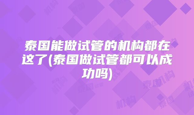 泰国能做试管的机构都在这了(泰国做试管都可以成功吗)