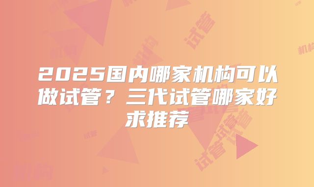2025国内哪家机构可以做试管?三代试管哪家好求推荐