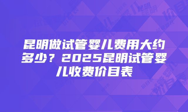 昆明做试管婴儿费用大约多少？2025昆明试管婴儿收费价目表