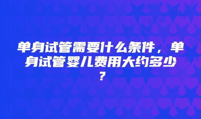 单身试管需要什么条件，单身试管婴儿费用大约多少？