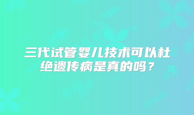 三代试管婴儿技术可以杜绝遗传病是真的吗？