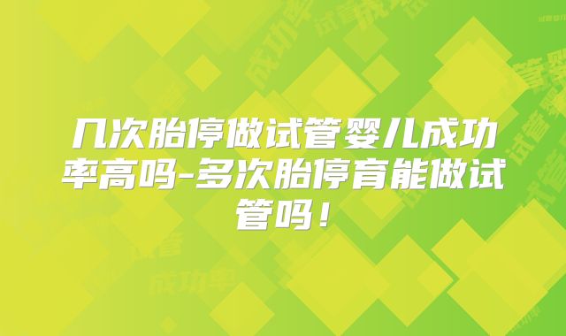 几次胎停做试管婴儿成功率高吗-多次胎停育能做试管吗！