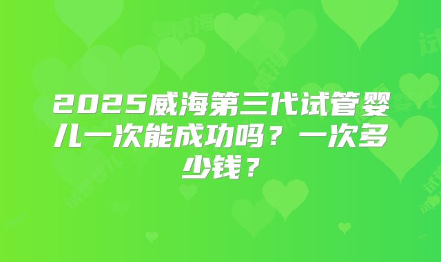 2025威海第三代试管婴儿一次能成功吗?一次多少钱?