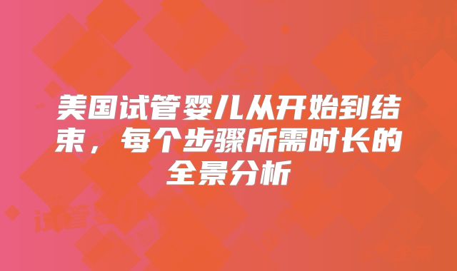 美国试管婴儿从开始到结束，每个步骤所需时长的全景分析