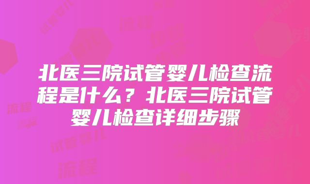北医三院试管婴儿检查流程是什么？北医三院试管婴儿检查详细步骤