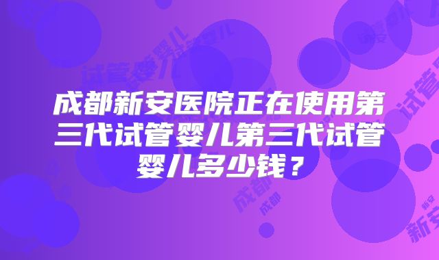 成都新安医院正在使用第三代试管婴儿第三代试管婴儿多少钱?