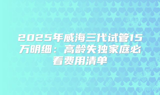 2025年威海三代试管15万明细：高龄失独家庭必看费用清单