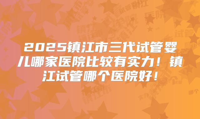 2025镇江市三代试管婴儿哪家医院比较有实力！镇江试管哪个医院好！