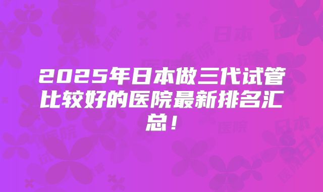 2025年日本做三代试管比较好的医院最新排名汇总！