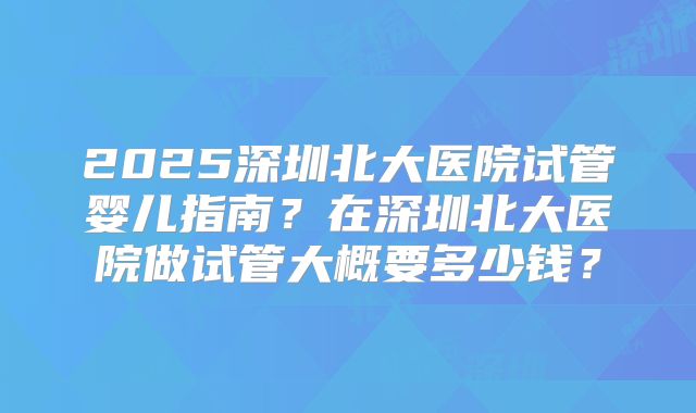 2025深圳北大医院试管婴儿指南？在深圳北大医院做试管大概要多少钱？