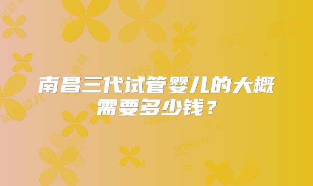 南昌三代试管婴儿的大概需要多少钱?