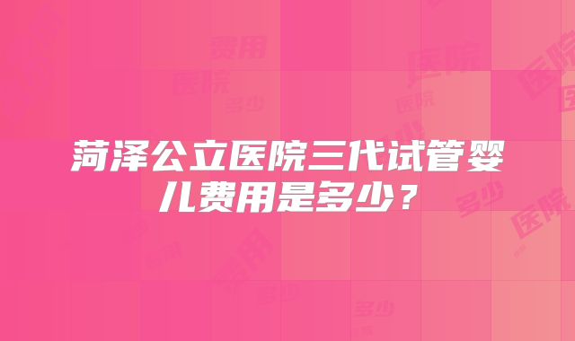 菏泽公立医院三代试管婴儿费用是多少？