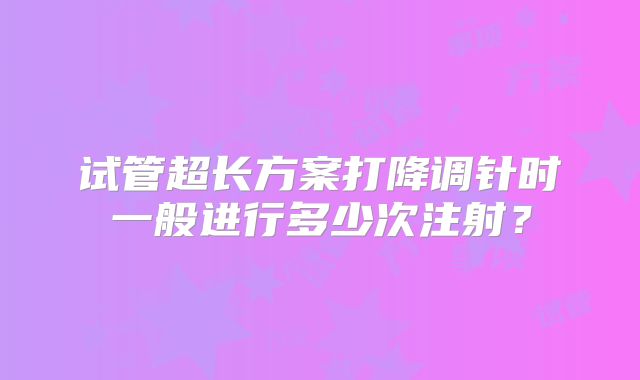 试管超长方案打降调针时一般进行多少次注射？