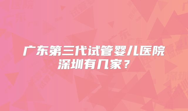 广东第三代试管婴儿医院深圳有几家？