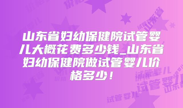 山东省妇幼保健院试管婴儿大概花费多少钱_山东省妇幼保健院做试管婴儿价格多少！