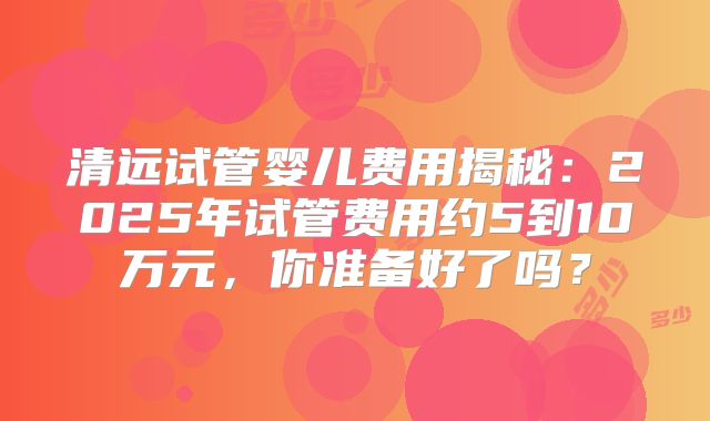 清远试管婴儿费用揭秘：2025年试管费用约5到10万元，你准备好了吗？
